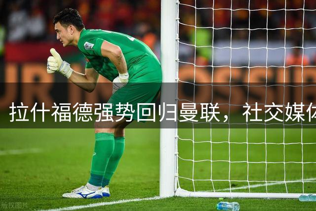 拉什福德强势回归曼联，社交媒体透露留队意向